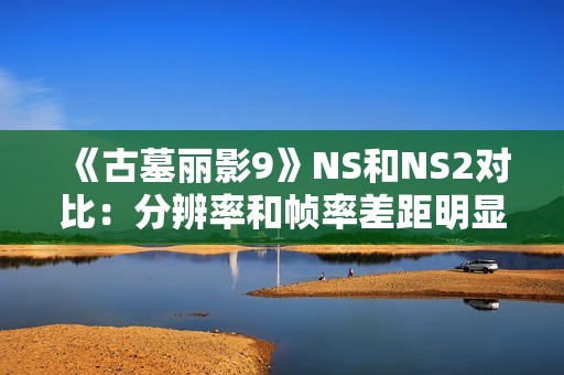 《古墓丽影9》NS和NS2对比：分辨率和帧率差距明显