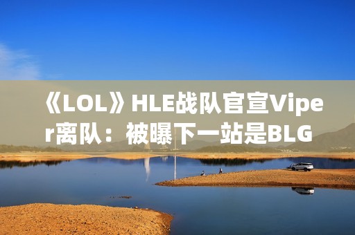 《LOL》HLE战队官宣Viper离队：被曝下一站是BLG