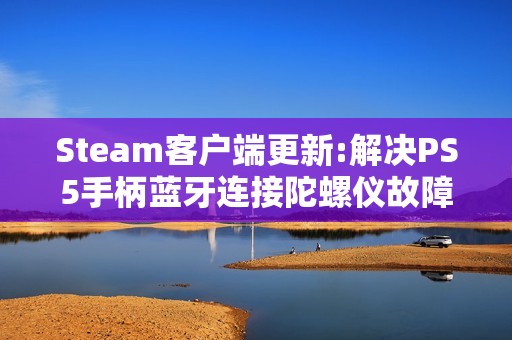 Steam客户端更新:解决PS5手柄蓝牙连接陀螺仪故障等