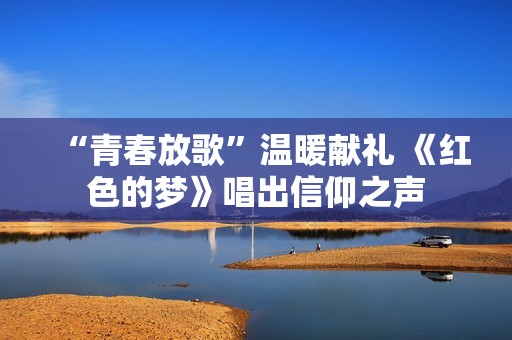 “青春放歌”温暖献礼 《红色的梦》唱出信仰之声