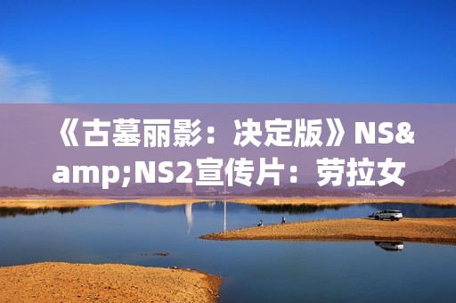 《古墓丽影：决定版》NS&NS2宣传片：劳拉女侠的蜕变之旅！