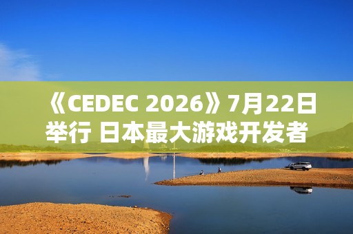 《CEDEC 2026》7月22日举行 日本最大游戏开发者大会