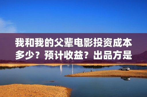 我和我的父辈电影投资成本多少？预计收益？出品方是谁？(我和我的父辈电视剧)