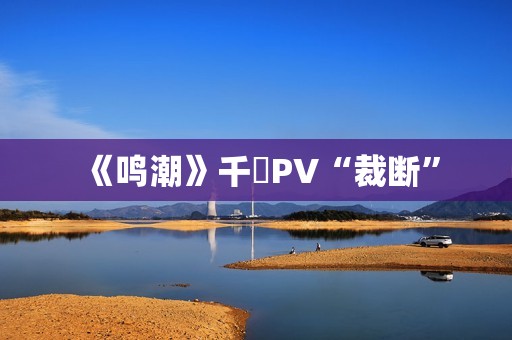 《鸣潮》千咲PV“裁断”