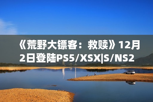 《荒野大镖客：救赎》12月2日登陆PS5/XSX|S/NS2/iOS/安卓平台