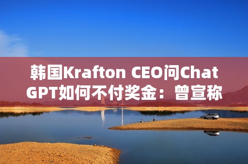 韩国Krafton CEO问ChatGPT如何不付奖金：曾宣称转型AI优先公司