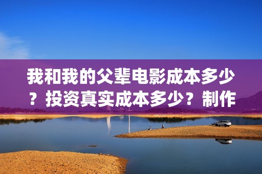 我和我的父辈电影成本多少？投资真实成本多少？制作成本多少？(我和我的父辈电影免费播放完整版观后感)
