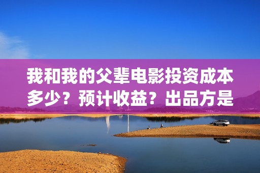 我和我的父辈电影投资成本多少？预计收益？出品方是谁？(我和我的父辈电影导演是谁)