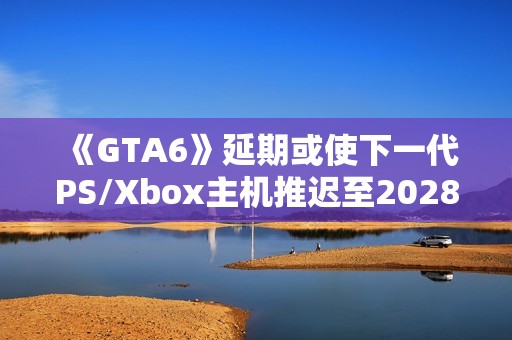 《GTA6》延期或使下一代PS/Xbox主机推迟至2028年
