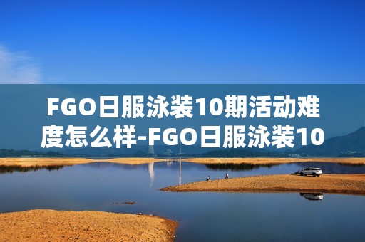 FGO日服泳装10期活动难度怎么样-FGO日服泳装10期活动评价