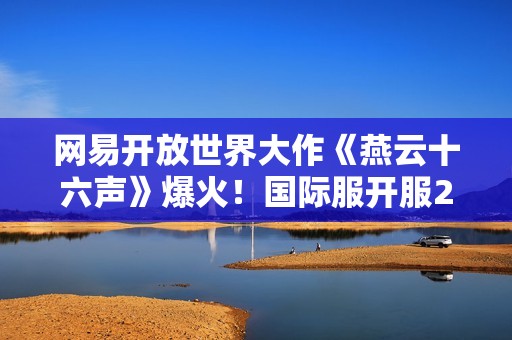 网易开放世界大作《燕云十六声》爆火！国际服开服24小时海外玩家破200万