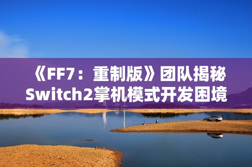 《FF7：重制版》团队揭秘Switch2掌机模式开发困境