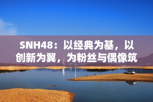 SNH48：以经典为基，以创新为翼，为粉丝与偶像筑造多元舞台