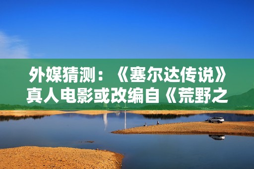 外媒猜测：《塞尔达传说》真人电影或改编自《荒野之息》？