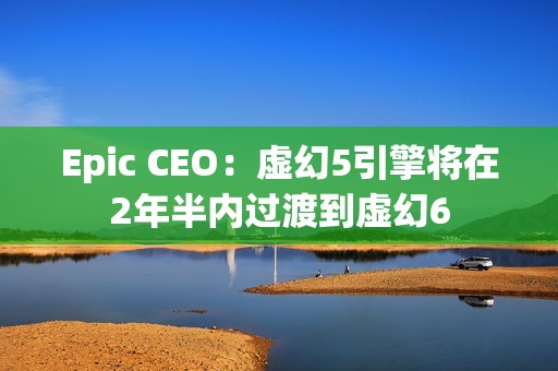 Epic CEO：虚幻5引擎将在2年半内过渡到虚幻6