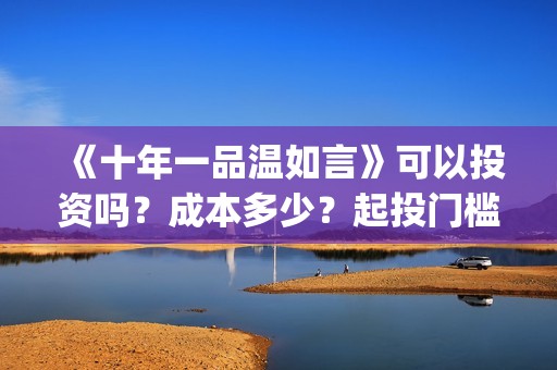 《十年一品温如言》可以投资吗？成本多少？起投门槛多少？(十年一品温如言电视剧)