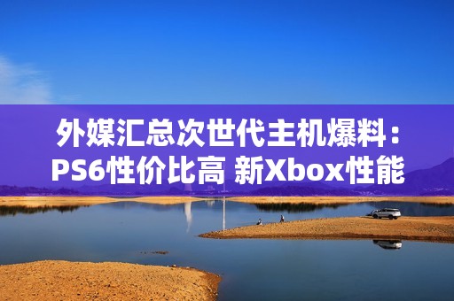 外媒汇总次世代主机爆料：PS6性价比高 新Xbox性能强