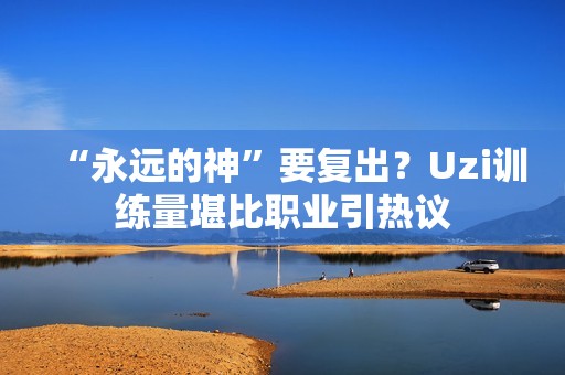 “永远的神”要复出？Uzi训练量堪比职业引热议