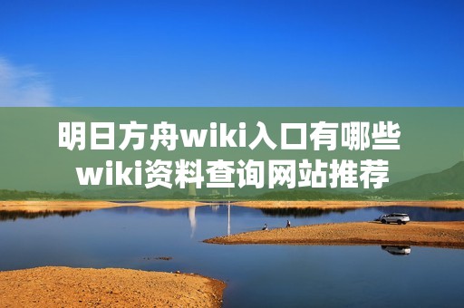 明日方舟wiki入口有哪些 wiki资料查询网站推荐