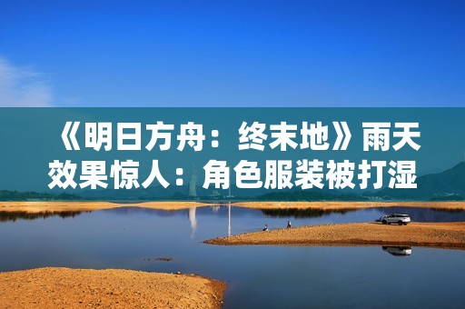 《明日方舟：终末地》雨天效果惊人：角色服装被打湿