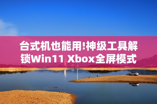 台式机也能用!神级工具解锁Win11 Xbox全屏模式