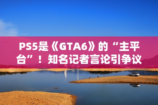 PS5是《GTA6》的“主平台”！知名记者言论引争议