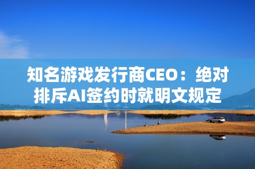 知名游戏发行商CEO：绝对排斥AI签约时就明文规定