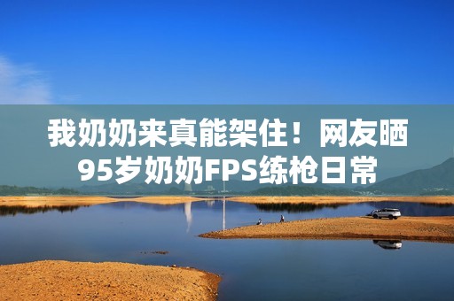 我奶奶来真能架住！网友晒95岁奶奶FPS练枪日常