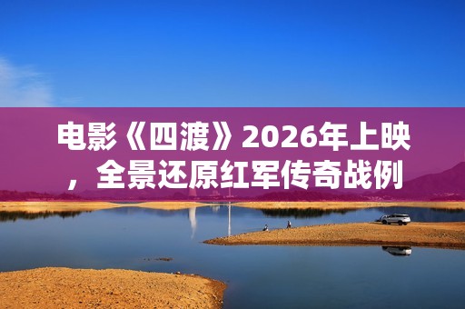 电影《四渡》2026年上映，全景还原红军传奇战例
