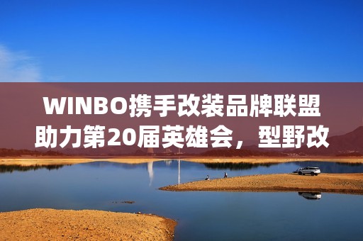 WINBO携手改装品牌联盟助力第20届英雄会，型野改装方案圈粉越野玩家(xpower改装)