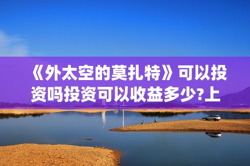 《外太空的莫扎特》可以投资吗投资可以收益多少?上映时间是?(外太空的莫扎特演员表)