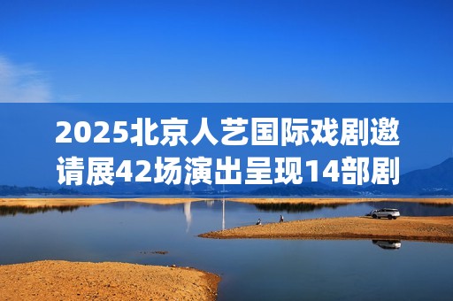 2025北京人艺国际戏剧邀请展42场演出呈现14部剧目(北京人艺 官网)