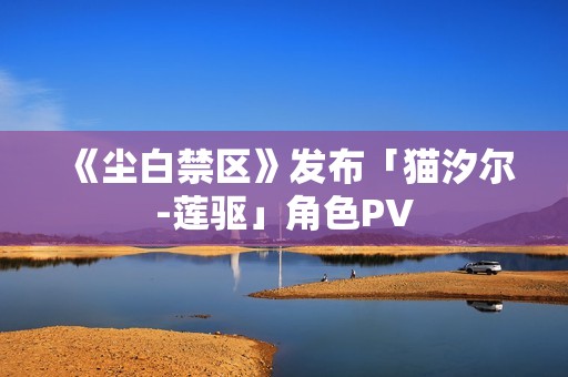 《尘白禁区》发布「猫汐尔-莲驱」角色PV