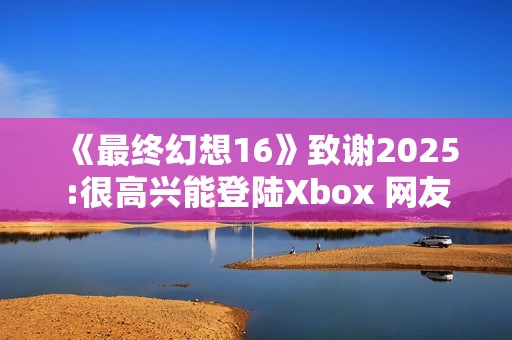 《最终幻想16》致谢2025:很高兴能登陆Xbox 网友催更NS2版