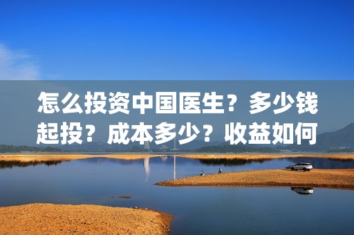 怎么投资中国医生？多少钱起投？成本多少？收益如何？(投资中国医生)
