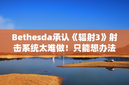 Bethesda承认《辐射3》射击系统太难做！只能想办法取巧解决