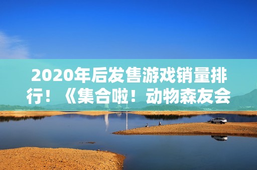 2020年后发售游戏销量排行！《集合啦！动物森友会》第1《黑神话：悟空》第7