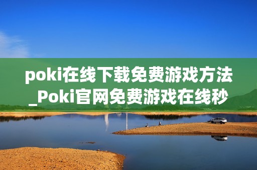 poki在线下载免费游戏方法_Poki官网免费游戏在线秒玩入口