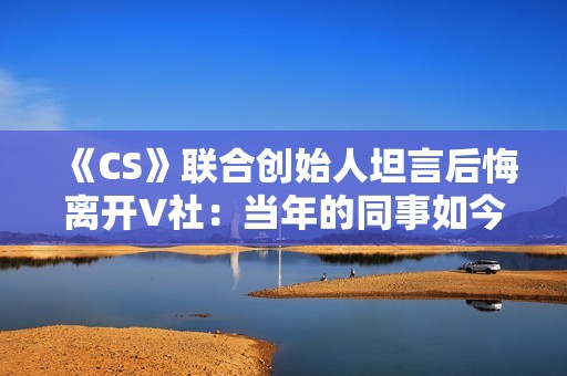 《CS》联合创始人坦言后悔离开V社：当年的同事如今过得真的非常好