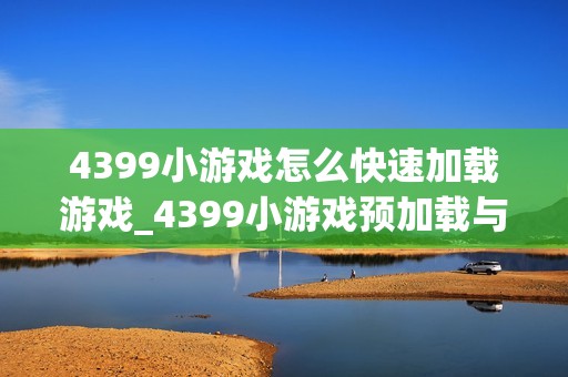 4399小游戏怎么快速加载游戏_4399小游戏预加载与网络加速技巧【指南】