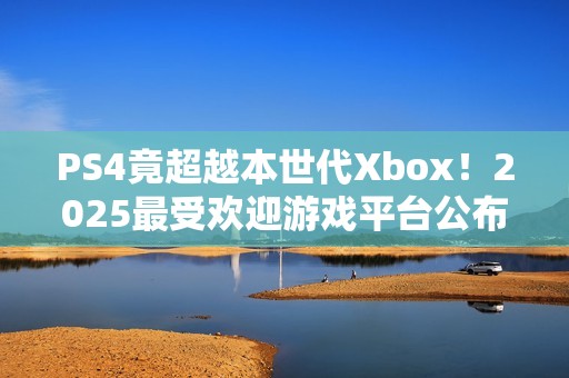 PS4竟超越本世代Xbox！2025最受欢迎游戏平台公布