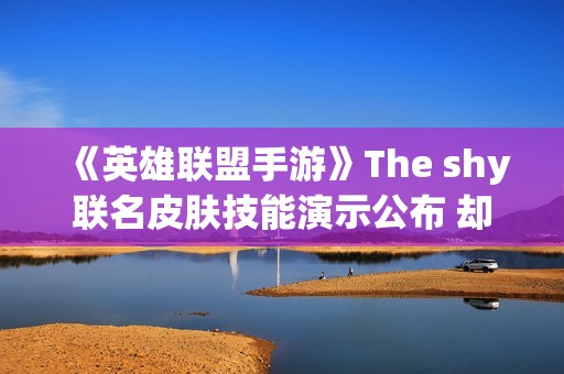 《英雄联盟手游》The shy联名皮肤技能演示公布 却引玩家吐槽