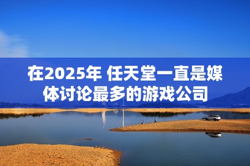 在2025年 任天堂一直是媒体讨论最多的游戏公司