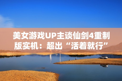 美女游戏UP主谈仙剑4重制版实机：超出“活着就行”的预期了！