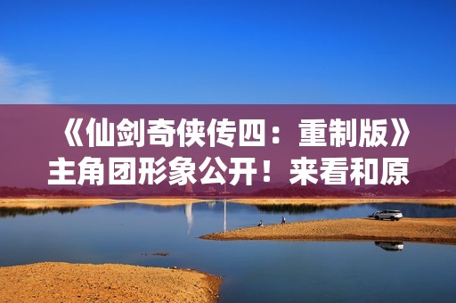 《仙剑奇侠传四：重制版》主角团形象公开！来看和原版对比