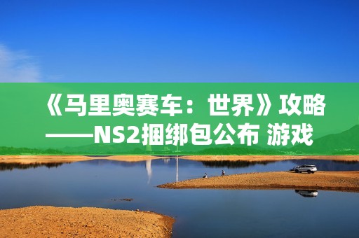 《马里奥赛车：世界》攻略——NS2捆绑包公布 游戏半价搭配