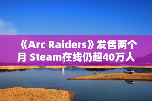 《Arc Raiders》发售两个月 Steam在线仍超40万人