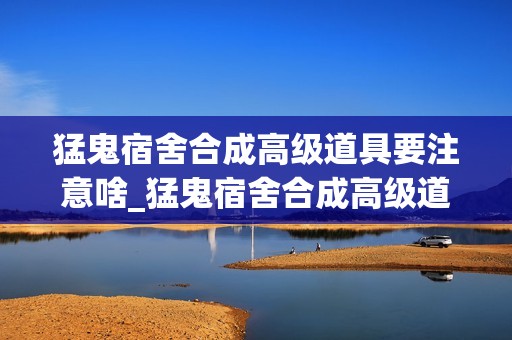 猛鬼宿舍合成高级道具要注意啥_猛鬼宿舍合成高级道具注意细节【合成】