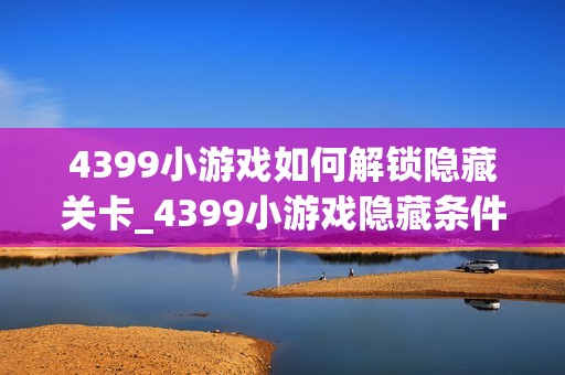 4399小游戏如何解锁隐藏关卡_4399小游戏隐藏条件触发与进入技巧【技巧】