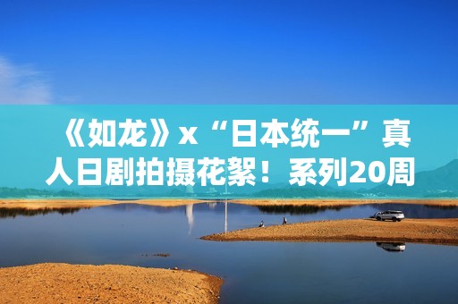 《如龙》x“日本统一”真人日剧拍摄花絮！系列20周年纪念进行时